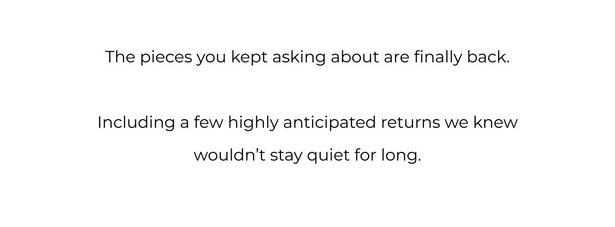 The pieces you kept asking about are finally back.  Including a few highly anticipated returns we knew wouldn’t stay quiet for long.
