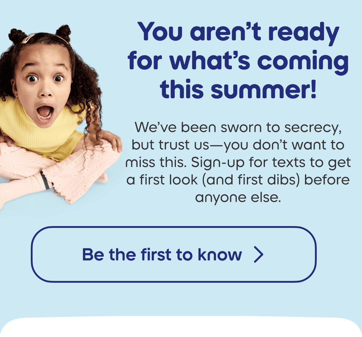 We’ve been sworn to secrecy, but trust us—you don’t want to miss this. Sign-up for texts to get a first look (and first dibs) before anyone else. 