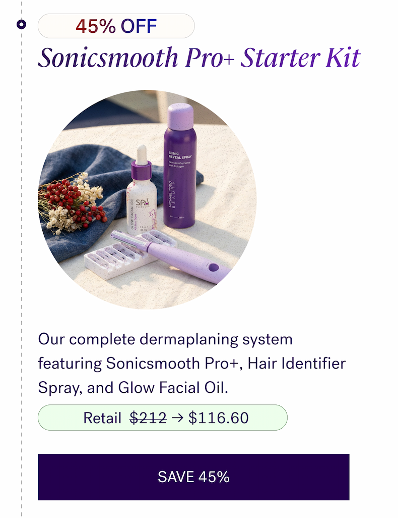 45% OFF — Sonicsmooth Pro+ Starter Kit Our complete dermaplaning system featuring Sonicsmooth Pro+, Hair Identifier Spray, and Glow Facial Oil.  $212 → $116.60  CTA: SAVE 45%