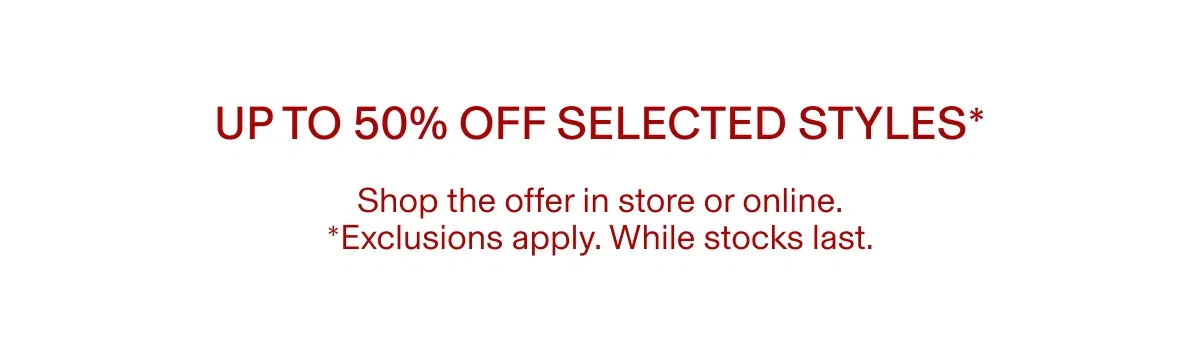 Up to 50% off selected styles* | Shop the offer in store or online. *Exclusions apply. While stocks last.