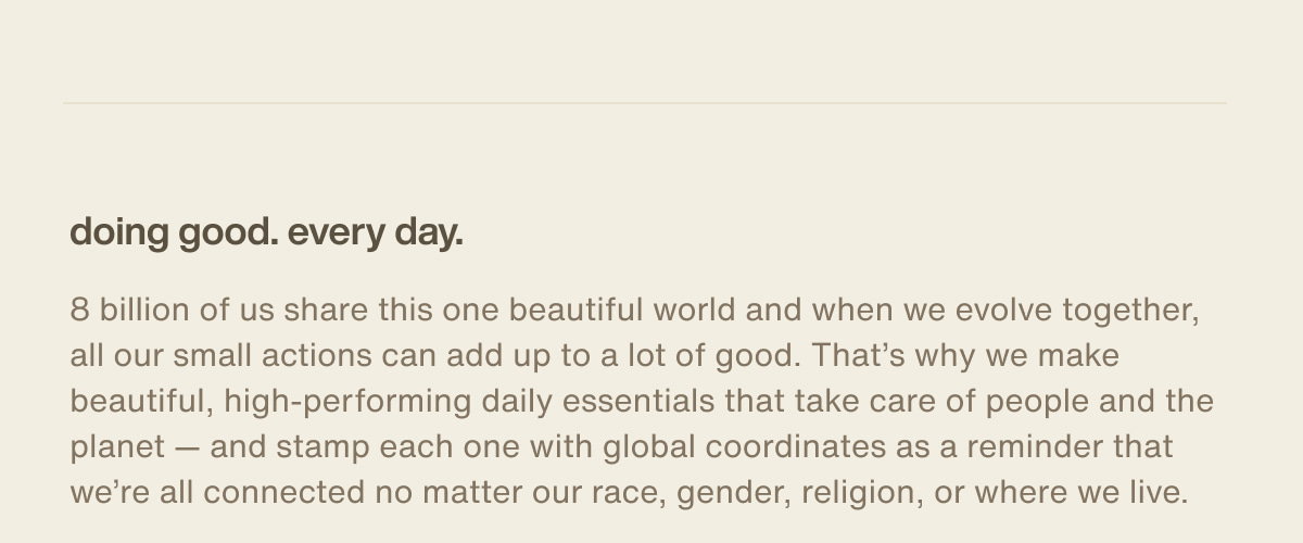 doing good. every day. | 8 billion of us share this one beautiful world and when we evolve together, all our small actions can add up to a lot of good. That’s why we make beautiful, high-performing daily essentials that take care of people and the planet — and stamp each one with global coordinates as a reminder that we’re all connected no matter our race, gender, religion, or where we live.