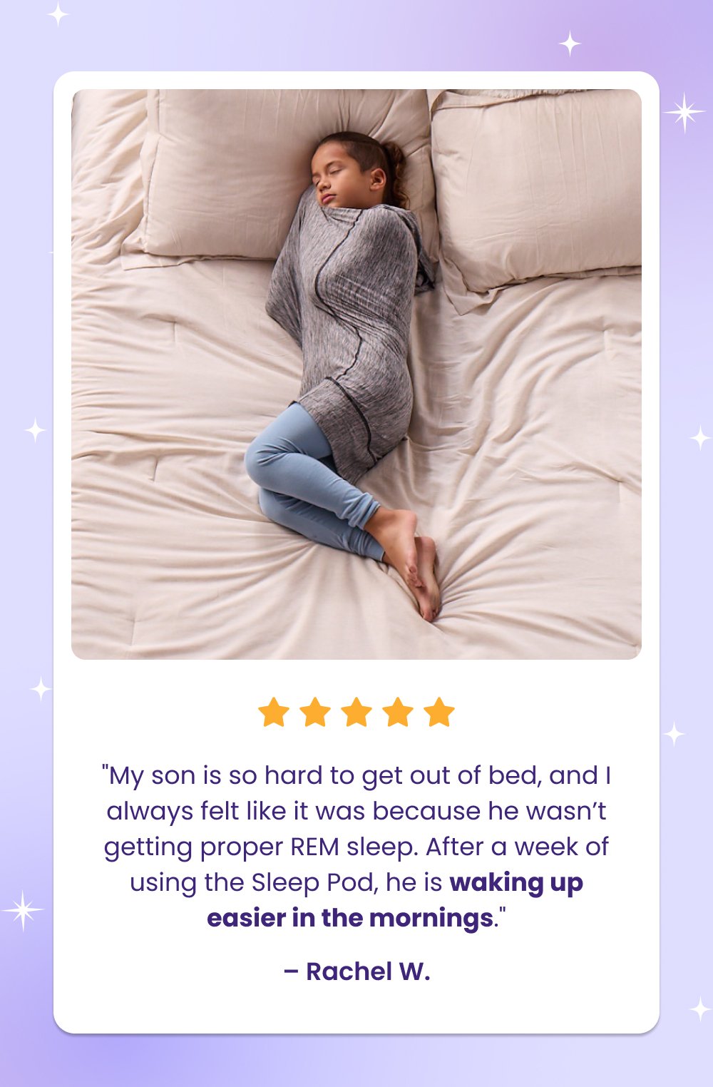 "My son is so hard to get out of bed, and I always felt like it was because he wasn’t getting proper REM sleep. After a week of using the Sleep Pod, he is waking up easier in the mornings." – Rachel W. Shop Kids Sleep Pods “My children haven’t slept this well ever. They loving wiggling into their [Sleep Pod] and immediately relax for bedtime” – Audri “Love, love, love!!! I purchased one for my son and bedtime goes so much smoother now! Perfect amount of compression to help with sensory sensitivity.” – Lauren Support Their Sleep