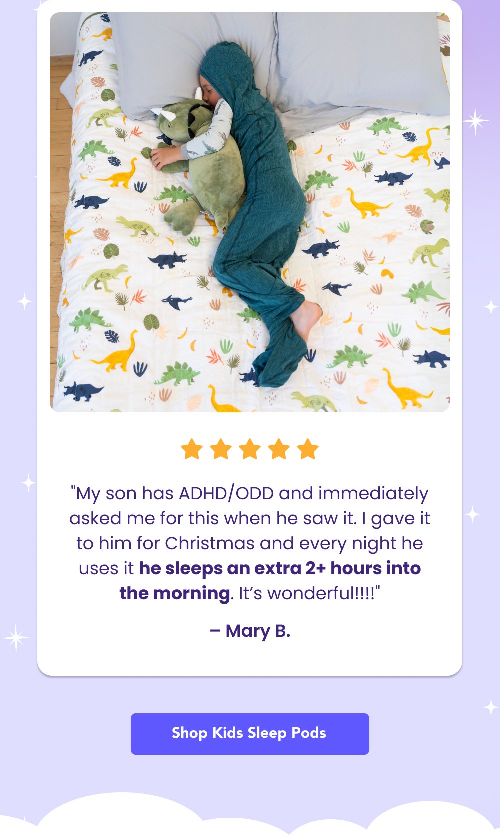 "My son has ADHD/ODD and immediately asked me for this when he saw it. I gave it to him for Christmas and every night he uses it he sleeps an extra 2+ hours into the morning. It’s wonderful!!!!" – Mary B. Shop Kids Sleep Pods “My children haven’t slept this well ever. They loving wiggling into their [Sleep Pod] and immediately relax for bedtime” – Audri “Love, love, love!!! I purchased one for my son and bedtime goes so much smoother now! Perfect amount of compression to help with sensory sensitivity.” – Lauren Support Their Sleep