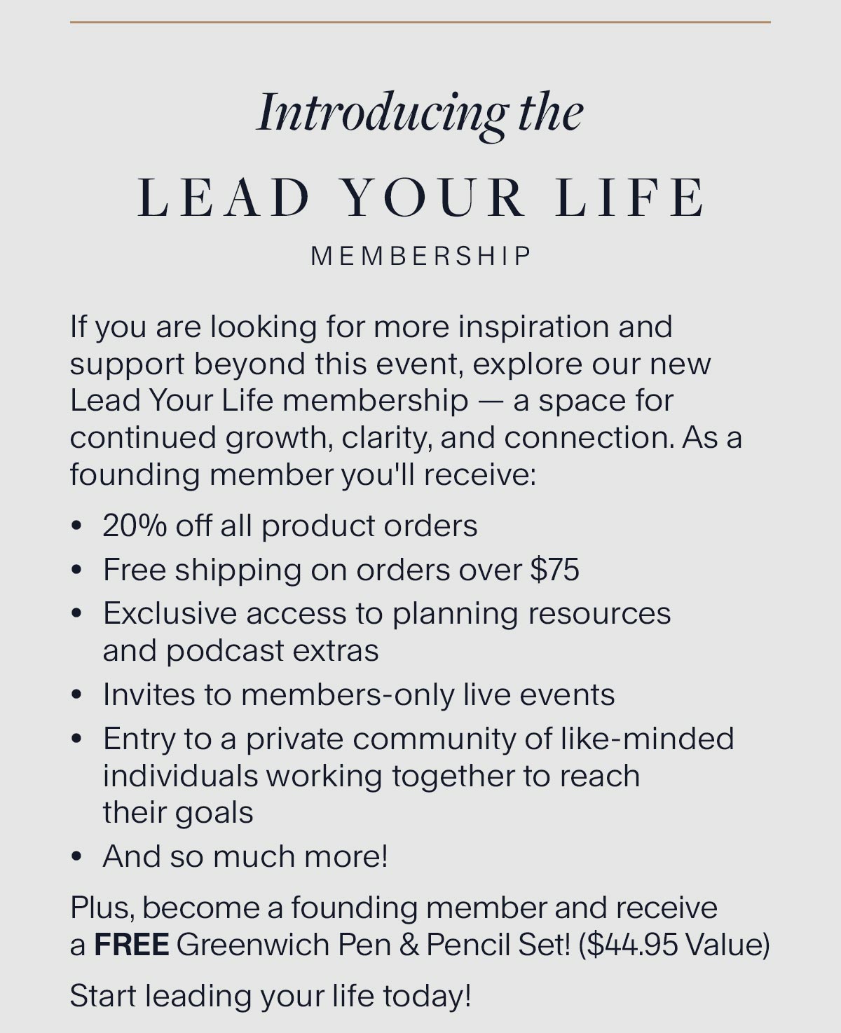 Introducing the Lead Your Life Membership. If you are looking for more inspiration and support beyond this event, explore our new Lead Your Life membership — a space for continued growth, clarity, and connection. As a founding member you'll receive: 20% off all product orders Free shipping on orders over $75 Exclusive access to planning resources and podcast extras Invites to members-only live events Entry to a private community of like-minded individuals working together to reach their goals And so much more! Plus, become a founding member and receive a FREE Greenwich Pen & Pencil Set! ($44.95 Value) Start leading your life today!