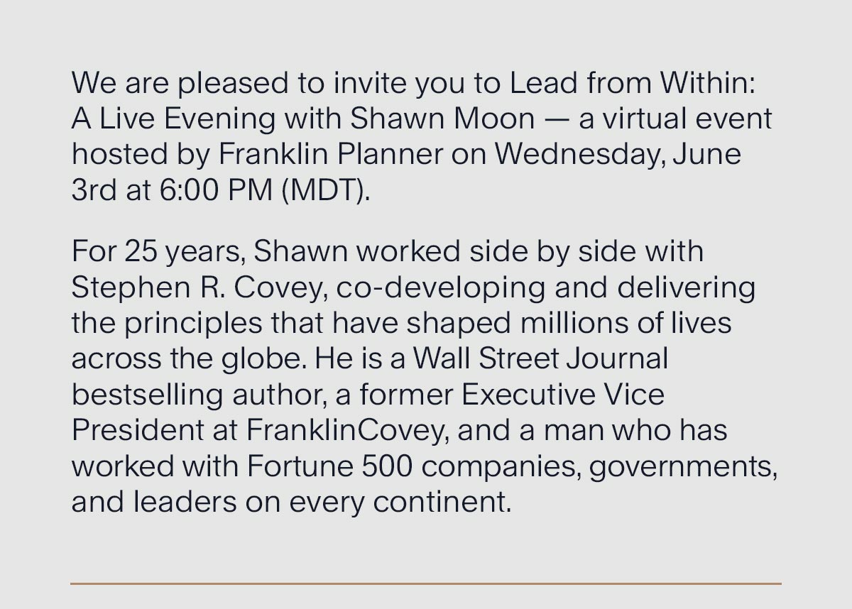 We are pleased to invite you to Lead from Within: A Live Evening with Shawn Moon — a virtual event hosted by Franklin Planner on Wednesday, June 3rd at 6:00 PM (MDT). For 25 years, Shawn worked side by side with Stephen R. Covey, co-developing and delivering the principles that have shaped millions of lives across the globe. He is a Wall Street Journal bestselling author, a former Executive Vice President at FranklinCovey, and a man who has worked with Fortune 500 companies, governments, and leaders on every continent.