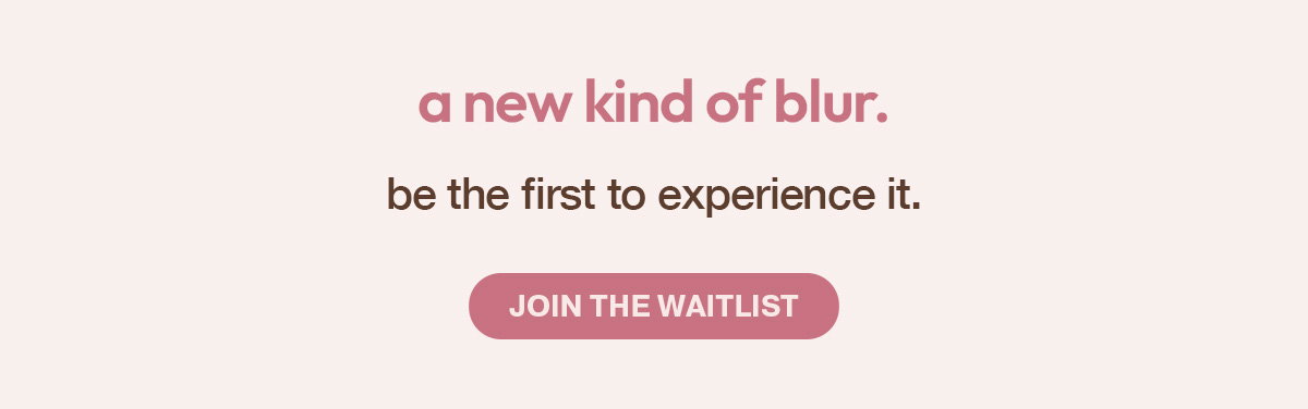 COMING SOON - SOFT FOCUS GLOW. SKIN PERFECTING BLUR - JOIN THE WAITLIST AND BE THE FIRST TO SHOP