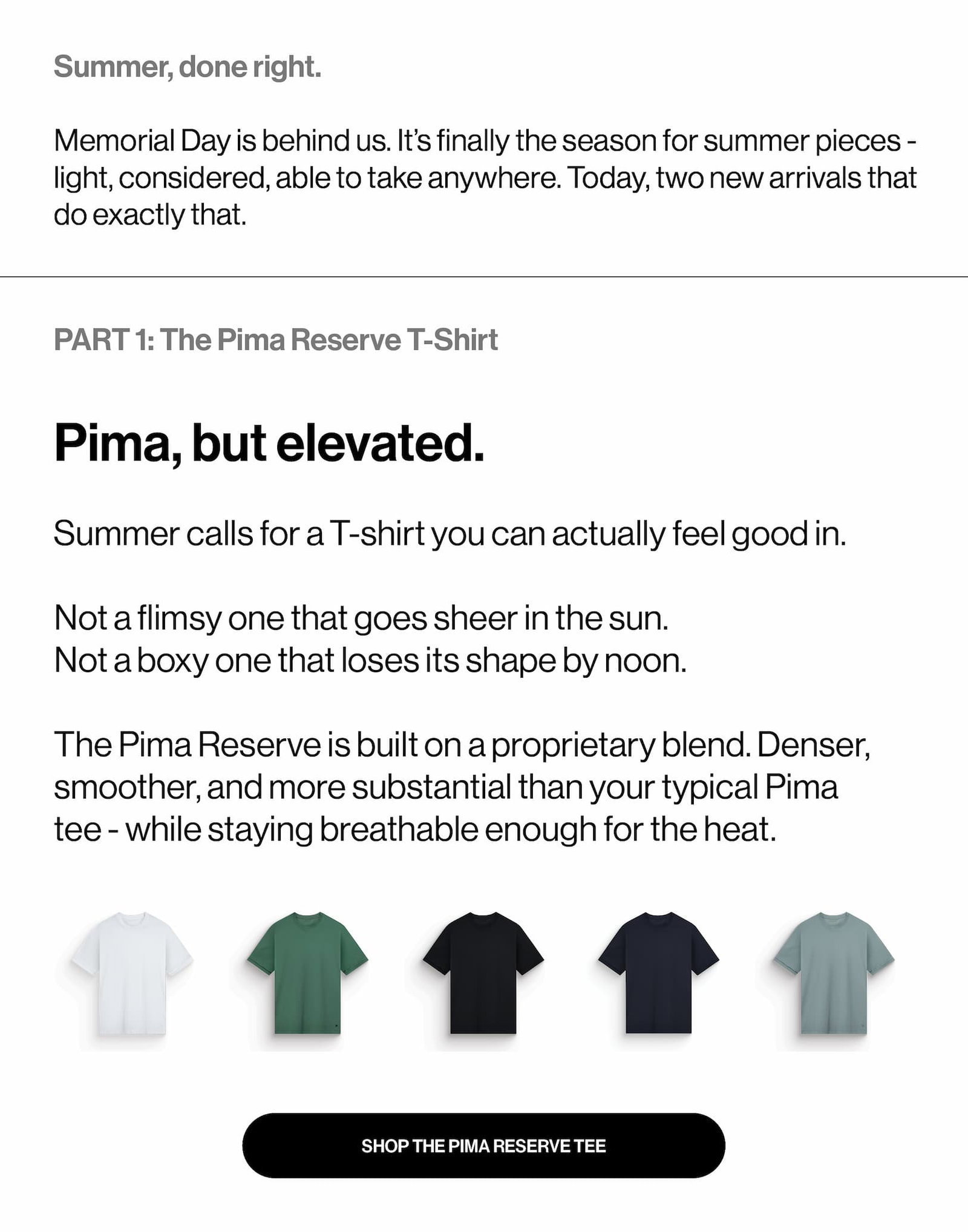 Pima, but elevated.  Summer calls for a T-shirt you can actually feel good in.   Not a flimsy one that goes sheer in the sun. Not a boxy one that loses its shape by noon.   The Pima Reserve is built on a proprietary blend. Denser, smoother, and more substantial than your typical Pima tee - while staying breathable enough for the heat.