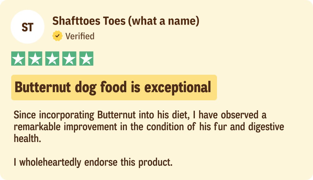 Shafttoes Toes: Butternut dog food is exceptional, Since incorporating Butternut into his diet, I have observed a remarkable improvement in the condition of his fur and digestive health. I wholeheartedly endorse this product.