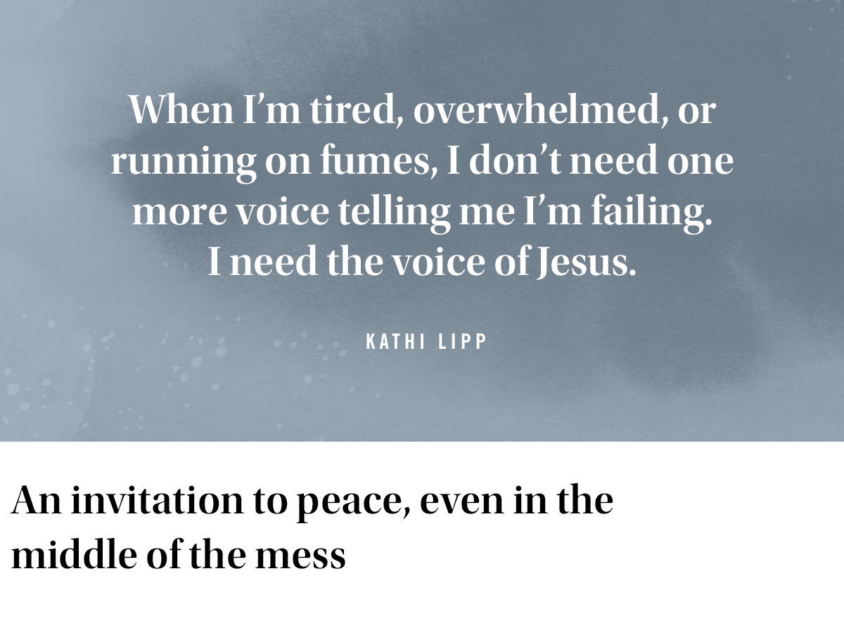 When I’m tired, overwhelmed, or running on fumes, I don’t need one more voice telling me I’m failing. I need the voice of Jesus.
Kathi Lipp
An Invitation to peace, even in the middle of the mess