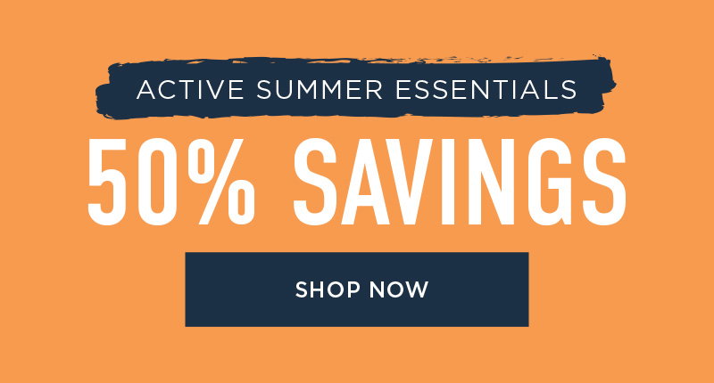 ACTIVE SUMMER ESSENTIALS 50% SAVINGS SHOP NOW