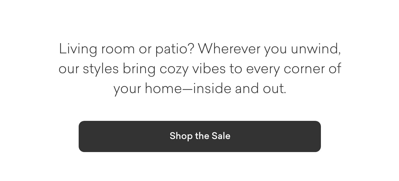 Living room or patio? Wherever you unwind, our styles bring cozy vibes to every corner of your home--inside and out. Shop the Sale