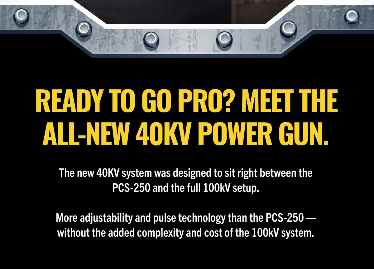 Ready to Go Pro? Meet the All-New 40kV Power Gun.