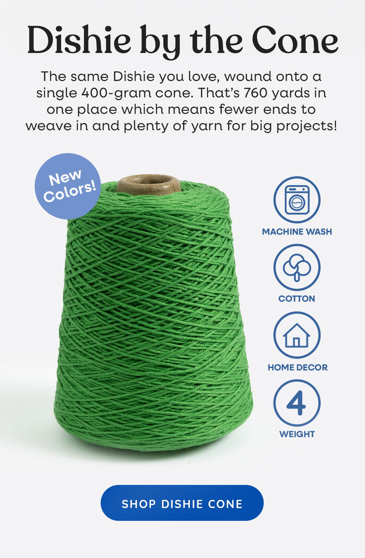 Image: A cone of grass green yarn. Text: Dishie by the Cone. The same Dishie you love, wound onto a single 400-gram cone. That's 760 yards in one place which means fewer ends to weave in and plenty of yarn for big projects! New colors! Machine wash, cotton, home decor, weight 4. Shop Dishie Cone >>