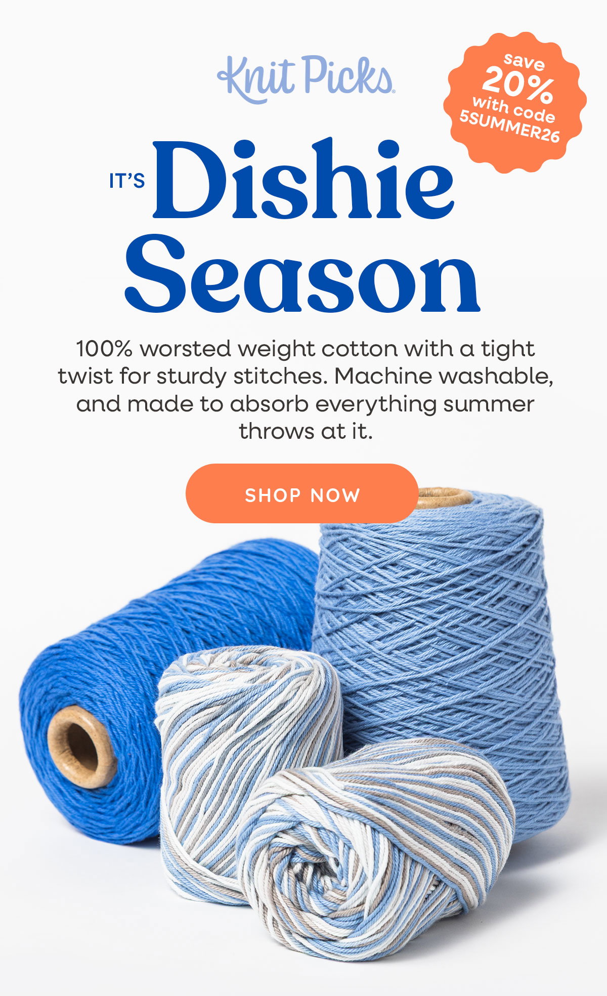 Image: Two skeins and two cones of blue cotton yarns. Text: Knit Picks. It's Dishie Season. 100% worsted weight cotton yarn with a tight twist for sturdy stitches. Machine washable and made to absorb everything summer throws at it. Shop Now. Save 20% with code 5SUMMER26 >> >>
