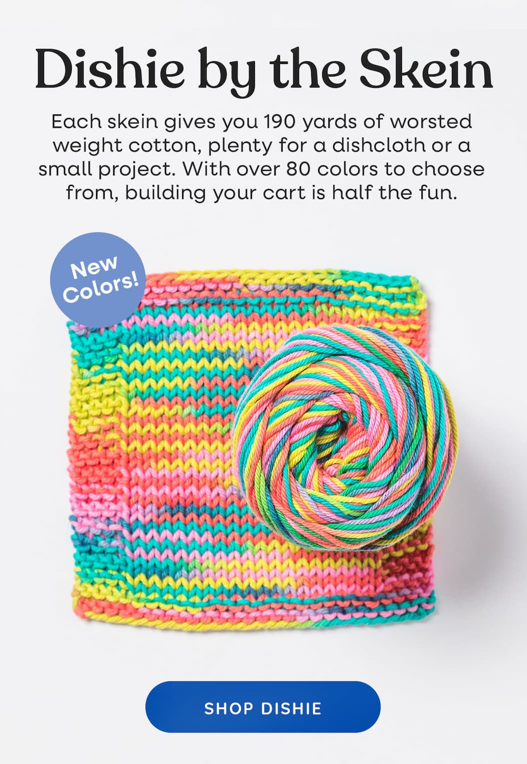 Image: A knit swatch of Dishie yarn in bright colors. Text: Dishie by the Skein. Each skein gives you 190 yards of worsted weight cotton, plenty for a dishcloth or a small project. With over 80 colors to choose from, building your cart is half the fun. New Colors! Shop Dishie >
