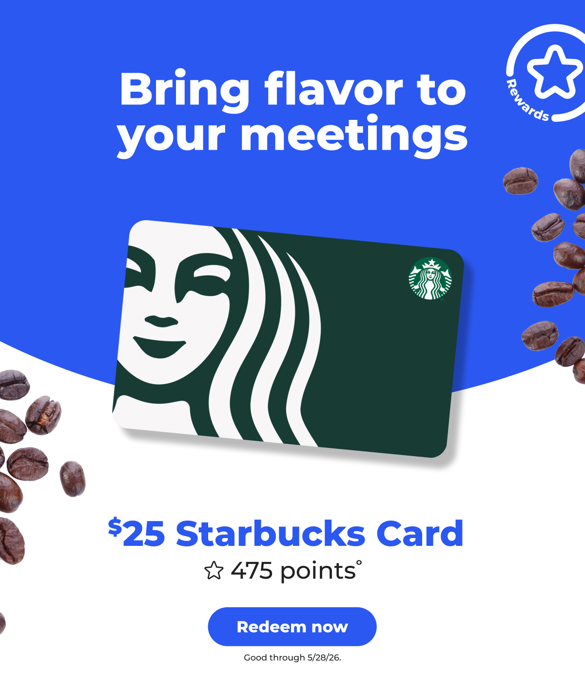 [Rewards] Bring flavor to your meetings. $25 Starbucks Card (with 475 points°) Good through 5/28/26 - Redeem now
