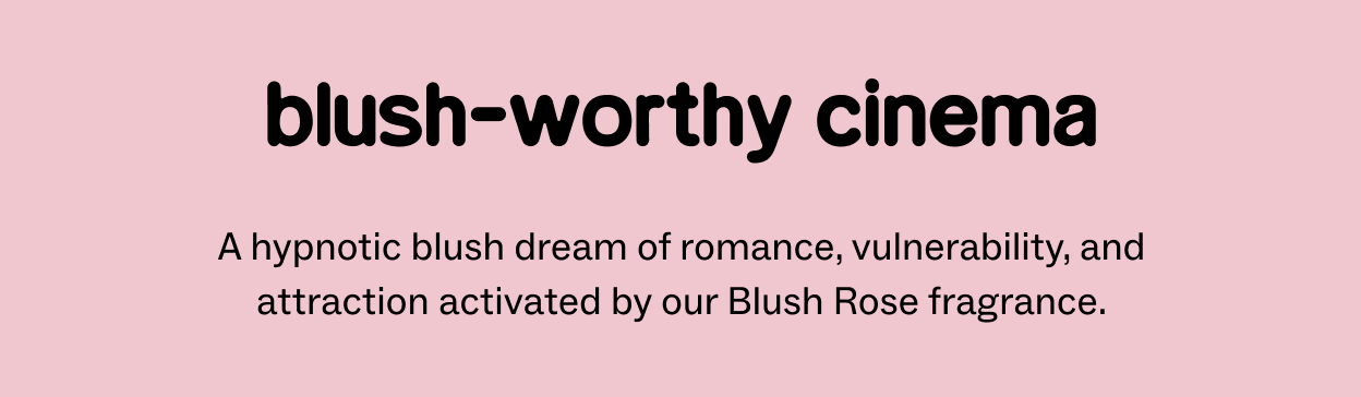 BLUSH-WORTHY CINEMA A hypnotic blush dream of romance, vulnerability, and attraction activated by our Blush Rose fragrance.