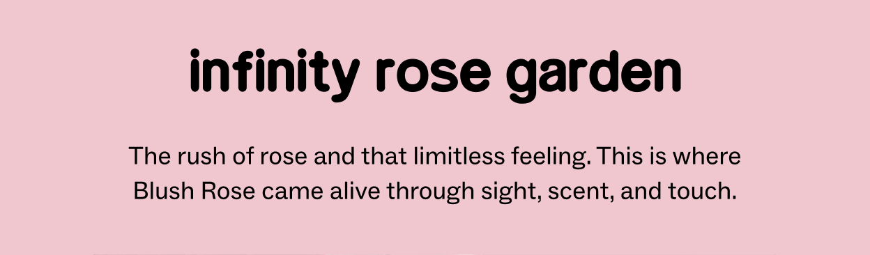INFINITY ROSE GARDEN The rush of rose and that limitless feeling. This is where Blush Rose came alive through sight, scent, and touch.