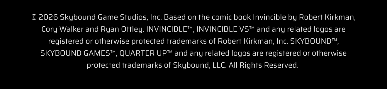 © 2026 Skybound Game Studios, Inc. Based on the comic book Invincible by Robert Kirkman, Cory Walker and Ryan Ottley. INVINCIBLE™, INVINCIBLE VS™ and any related logos are registered or otherwise protected trademarks of Robert Kirkman, Inc. SKYBOUND™, SKYBOUND GAMES™, QUARTER UP™ and any related logos are registered or otherwise protected trademarks of Skybound, LLC. All Rights Reserved. 