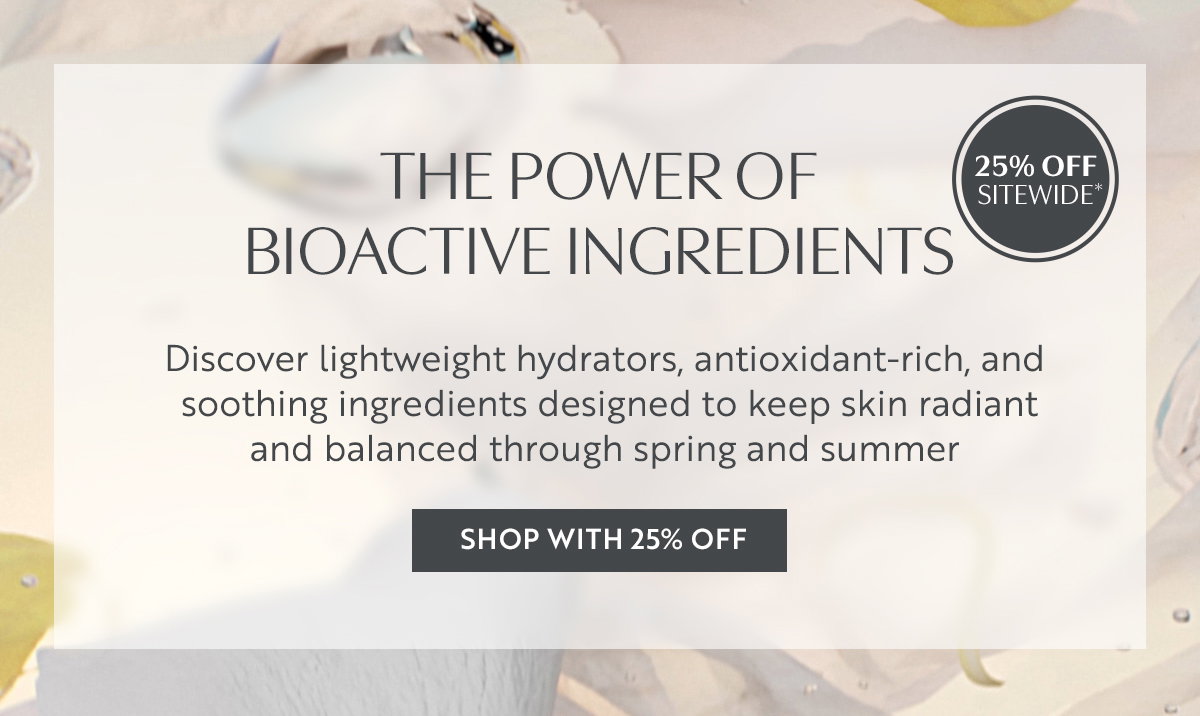 THE POWER OF  BIOACTIVE INGREDIENTS. Discover lightweight hydrators, antioxidant-rich, and  soothing ingredients designed to keep skin radiant  and balanced through spring and summer 