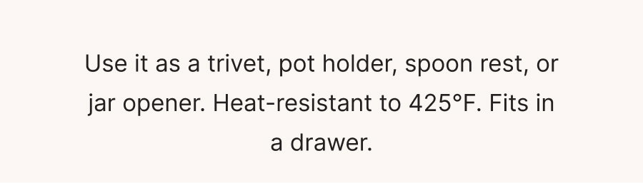 Use it as a trivet, pot holder, spoon rest, or jar opener. Heat-resistant to 425°F. Fits in a drawer.
