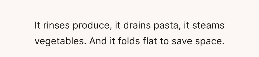 It rinses produce, it drains pasta, it steams vegetables. And it folds flat to save space.