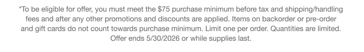 *To be eligible for offer, you must meet the $75 purchase minimum before tax and shipping/handling fees and after any other promotions and discounts are applied. Items on backorder or pre-order and gift cards do not count towards purchase minimum. Limit one per order. Quantities are limited. Offer ends 5/30/2026 or while supplies last.