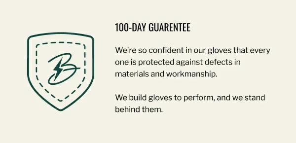 We're so confident in our gloves that every one is protected against defects in materials and workmanship.  We build gloves to perform, and we stand behind them.
