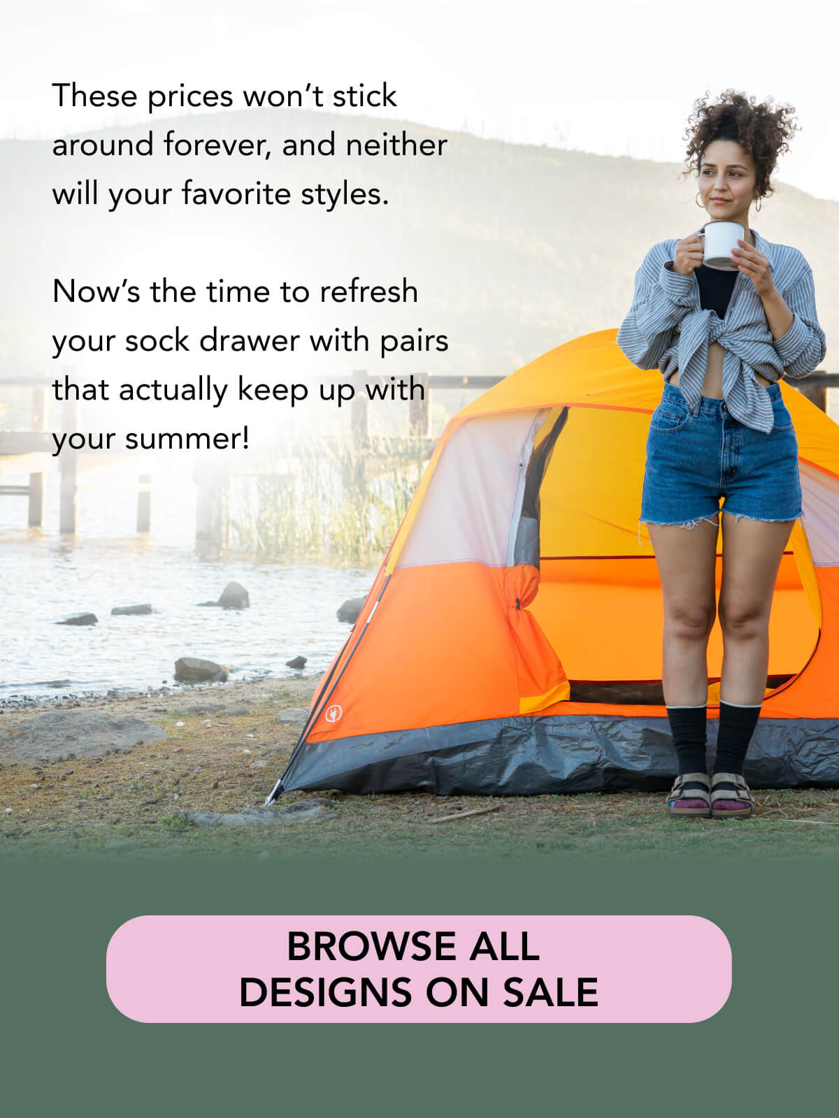 These prices won’t stick around forever, and neither will your favorite styles.   Now’s the time to refresh your sock drawer with pairs that actually keep up with your summer!    BROWSE ALL DESIGNS ON SALE