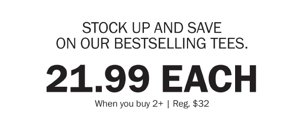 STOCK UP AND SAVE ON OUR BESTSELLING TEES. 21.99 EACH. When you buy 2+ | Reg. $32