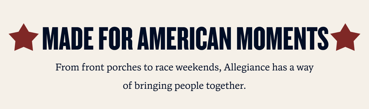 MADE FOR AMERICAN MOMENTS | From front porches to race weekends, Allegiance has a way of bringing people together.