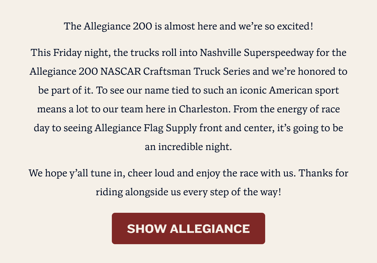 The Allegiance 200 is almost here and we’re so excited! This Friday night, the trucks roll into Nashville Superspeedway for the Allegiance 200 NASCAR Craftsman Truck Series and we’re honored to be part of it. To see our name tied to such an iconic American sport means a lot to our team here in Charleston. From the energy of race day to seeing Allegiance Flag Supply front and center, it’s going to be an incredible night. We hope y’all tune in, cheer loud and enjoy the race with us. Thanks for riding alongside us every step of the way! | SHOW ALLEGIANCE