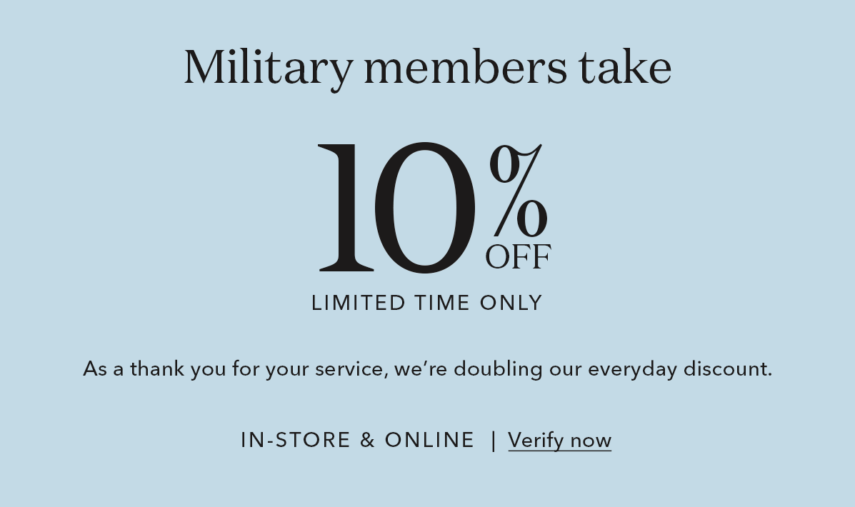 Military members take 20% Off LIMITED TIME ONLY.| As a thank you for your service, we're doubling our everyday discount. IN-STORE & ONLINE | Verify now