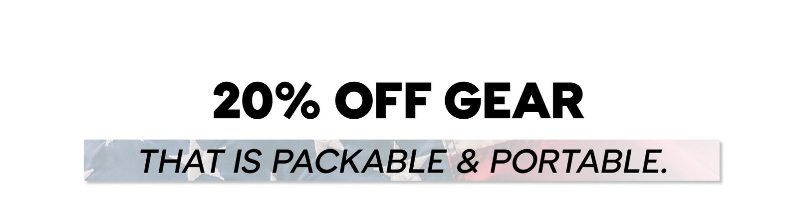 20% OFF GEAR THAT IS PACKABLE & PORTABLE.