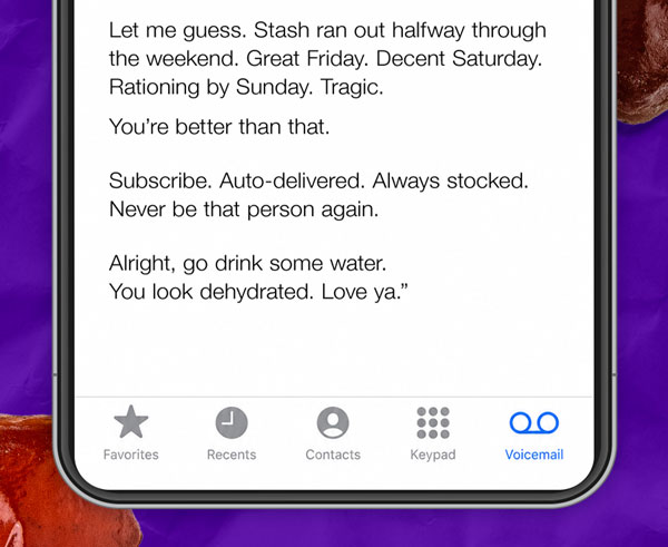 Let me guess. Stash ran out halfway through the weekend. Great Friday. Decent Saturday. Rationing by Sunday. Tragic. You’re better than that. Subscribe. Auto-delivered. Always stocked. Never be that person again. Alright, go drink some water. You look dehydrated. Love ya.”