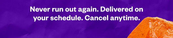 Never run out again. Delivered on your schedule. Cancel anytime.