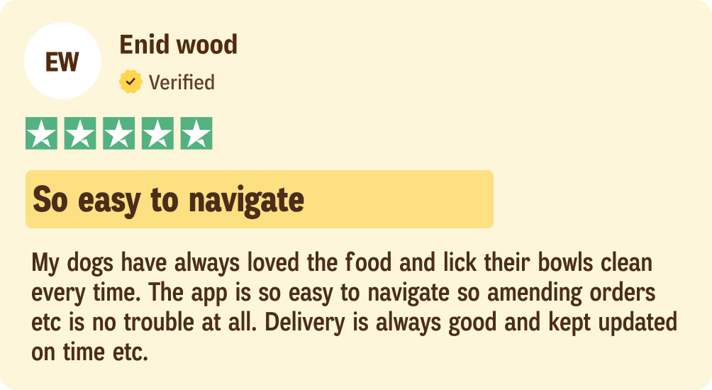 Enid wood: My dogs have always loved the food and lick their bowls clean every time. The app is so easy to navigate so amending orders etc is no trouble at all. Delivery is always good and kept updated on time etc.