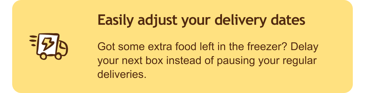 Easily adjust your delivery dates. Got some extra food left in the freezer? Delay your next box instead of pausing your regular deliveries.