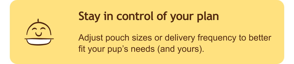 Stay in control of your plan. Adjust pouch sizes or delivery frequency to better fit your pup’s needs (and yours).