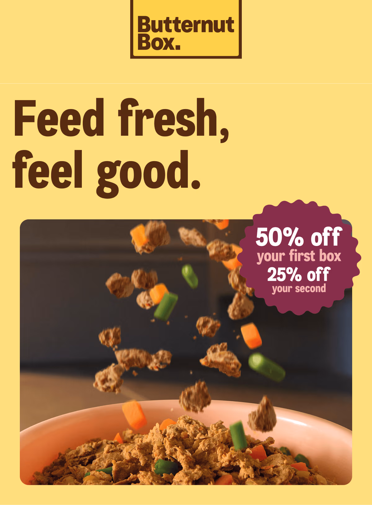 Feed fresh, feel good. 50% off your first box, and 25% off your second