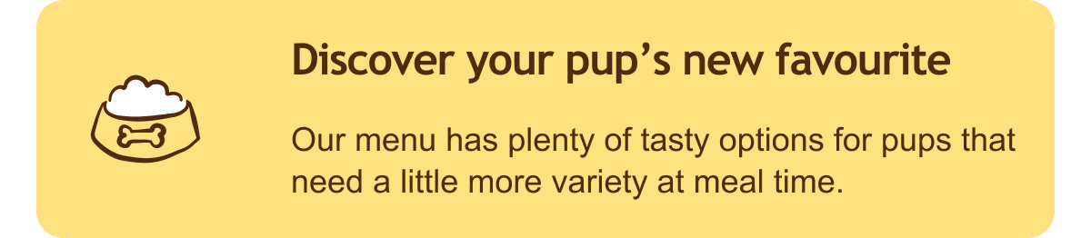 Discover a new favourite for your pup. Our menu has plenty of tasty options for pups that need a little more variety at meal time.