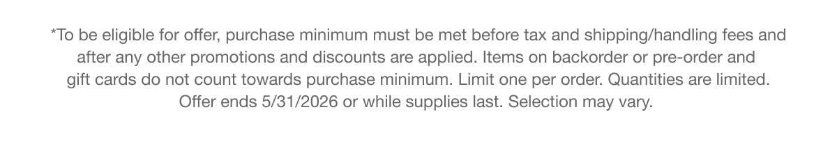 *To be eligible for offer, purchase minimum must be met before tax and shipping/handling fees and after any other promotions and discounts are applied. Items on backorder or pre-order and gift cards do not count towards purchase minimum. Limit one per order. Quantities are limited. Offer ends 5/31/2026 or while supplies last. Selection may vary.