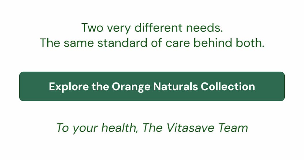 Two very different needs. The same standard of care behind both. Explore the Orange Naturals Collection → To your health, The Vitasave Team
