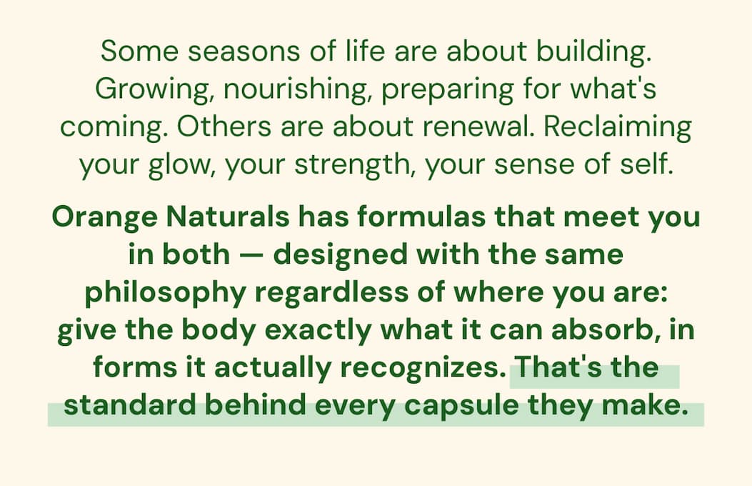 Some seasons of life are about building. Growing, nourishing, preparing for what's coming. Others are about renewal. Reclaiming your glow, your strength, your sense of self. Orange Naturals has formulas that meet you in both — designed with the same philosophy regardless of where you are: give the body exactly what it can absorb, in forms it actually recognizes. That's the standard behind every capsule they make.