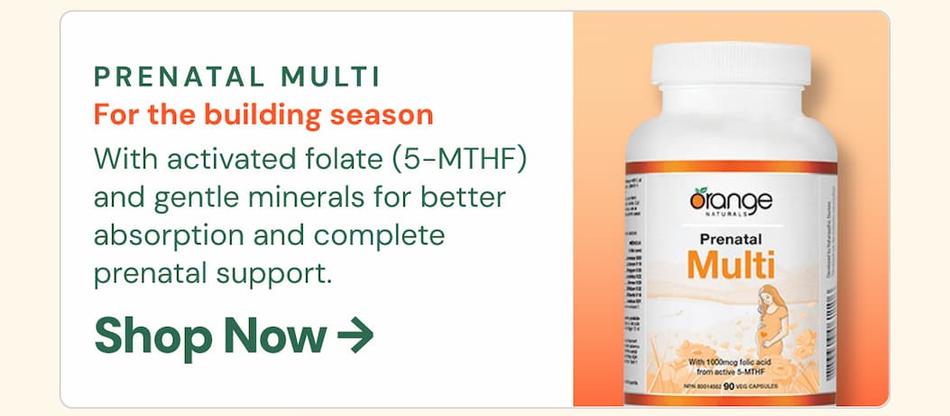 Orange Naturals Prenatal Multi: For the building season. With activated folate (5-MTHF) and gentle minerals for better absorption and complete prenatal support.