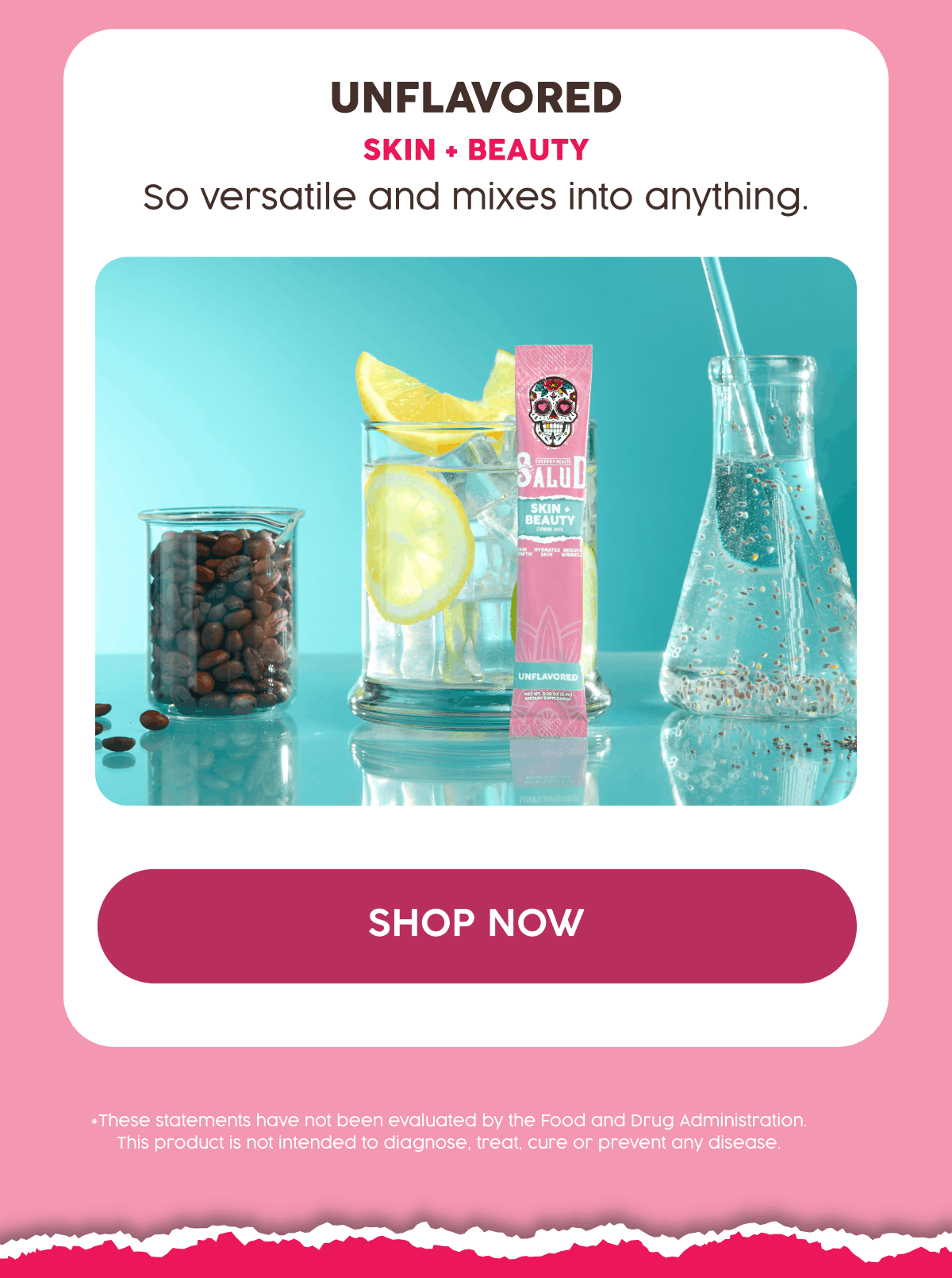 Unflavored | Skin + Beauty | So versatile and mixes into anything. | Shop Now | *These statements have not been evaluated by the Food and Drug Administration. This product is not intended to diagnose, treat, cure or prevent any disease.