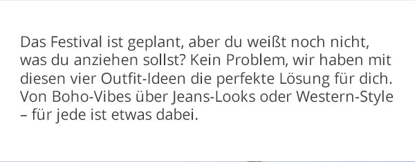 Festival Season ist geplant, aber du weißt noch nicht, was du anziehen sollst? Kein Problem, wir haben mit diesen vier Outfit-Ideen die perfekte Lösung für dich. Von Boho-Vibes über Jeans-Looks oder Western-Style - für jeden ist etwas dabei.