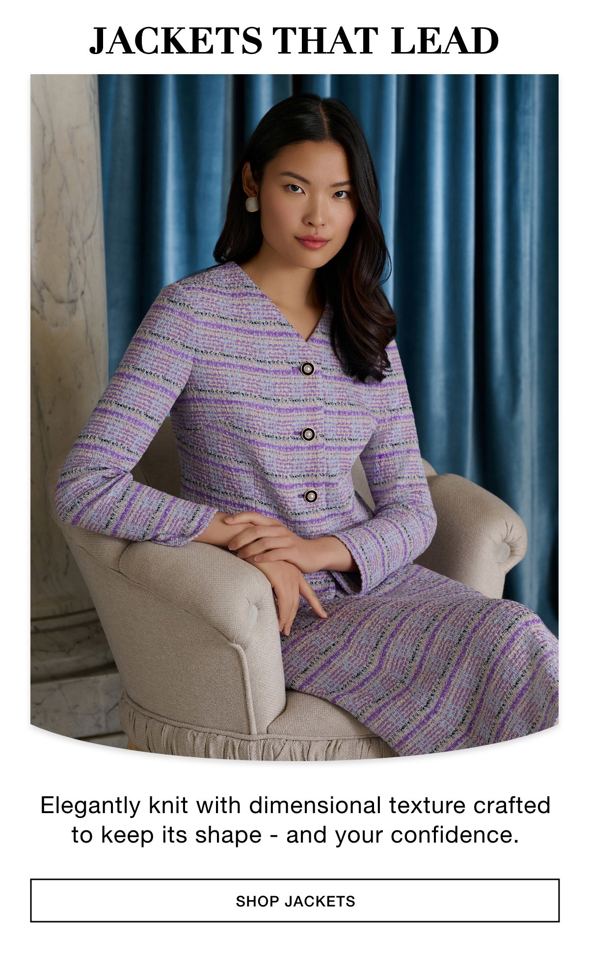 JACKETS THAT LEAD - Elegantly knit with dimensional texture crafted to keep its shape - and your confidence. SHOP JACKETS >>