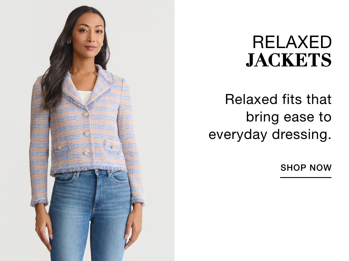 RELAXED JACKETS - Relaxed fits that bring  ease to everyday  dressing. SHOP NOW >>