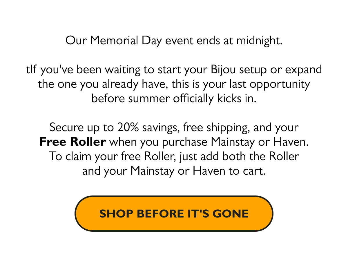 Our Memorial Day event ends at midnight. If you've been waiting to start your Bijou setup or expand the one you already have, this is your last opportunity before summer officially kicks in.  Secure up to 20% savings, free shipping, and your Free Roller when you purchase Mainstay or Haven. To claim your free Roller, just add both the Roller and your Mainstay or Haven to cart.  [Shop Before It's Gone]